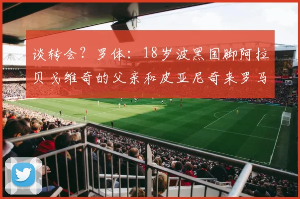 谈转会？罗体：18岁波黑国脚阿拉贝戈维奇的父亲和皮亚尼奇来罗马