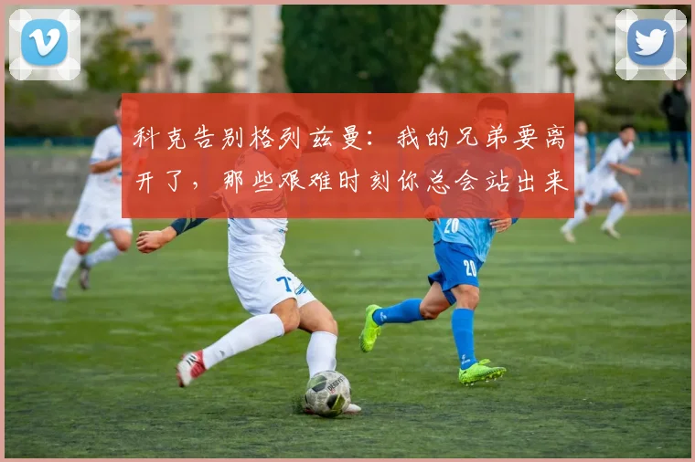 科克告别格列兹曼：我的兄弟要离开了，那些艰难时刻你总会站出来